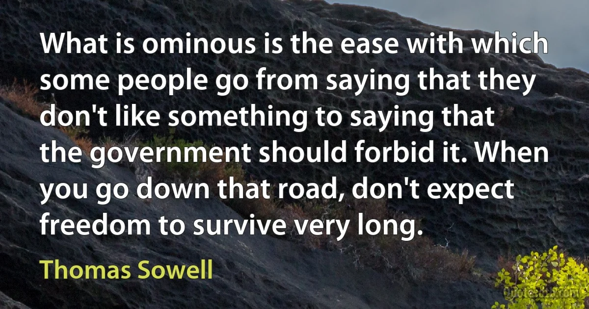 What is ominous is the ease with which some people go from saying that they don't like something to saying that the government should forbid it. When you go down that road, don't expect freedom to survive very long. (Thomas Sowell)