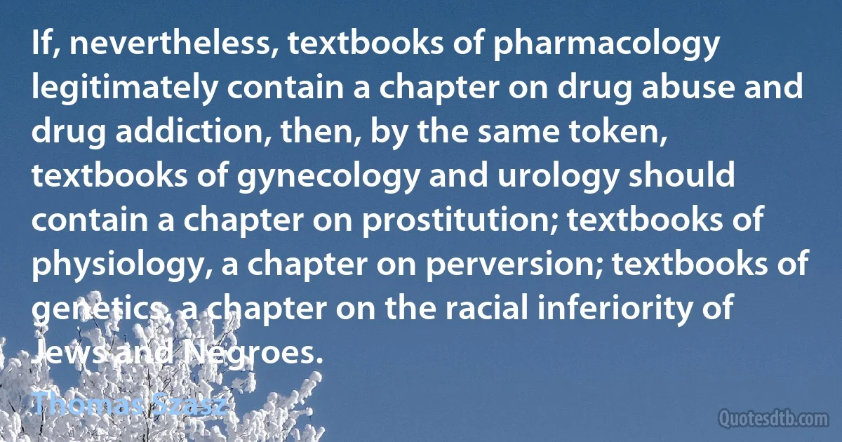 If, nevertheless, textbooks of pharmacology legitimately contain a chapter on drug abuse and drug addiction, then, by the same token, textbooks of gynecology and urology should contain a chapter on prostitution; textbooks of physiology, a chapter on perversion; textbooks of genetics, a chapter on the racial inferiority of Jews and Negroes. (Thomas Szasz)