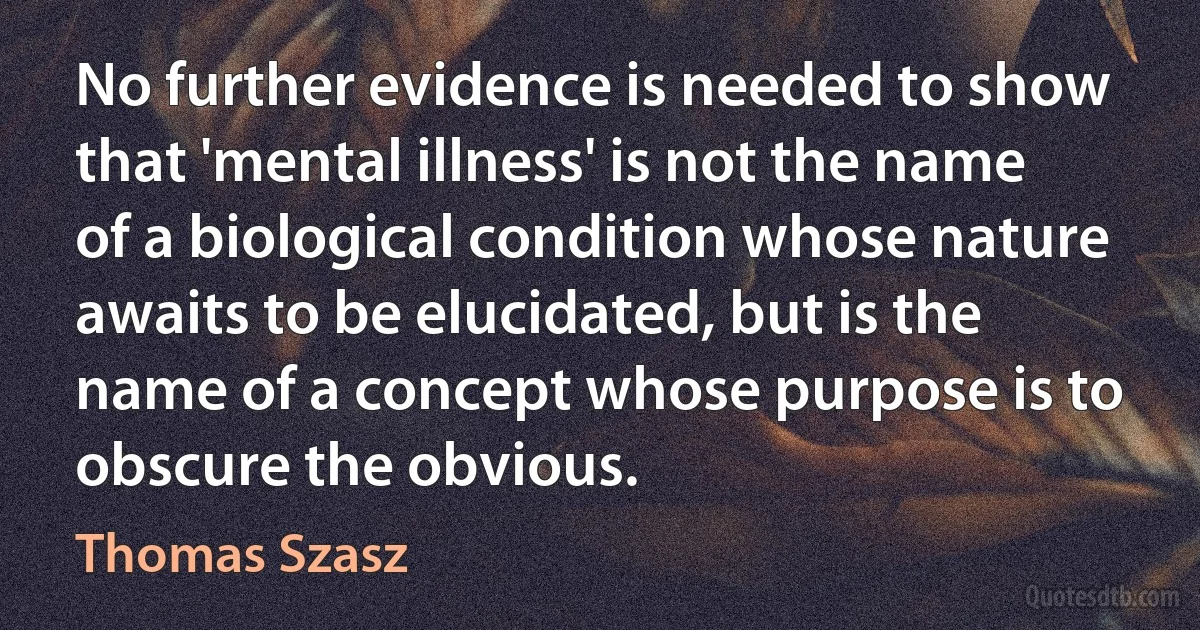 No further evidence is needed to show that 'mental illness' is not the name of a biological condition whose nature awaits to be elucidated, but is the name of a concept whose purpose is to obscure the obvious. (Thomas Szasz)