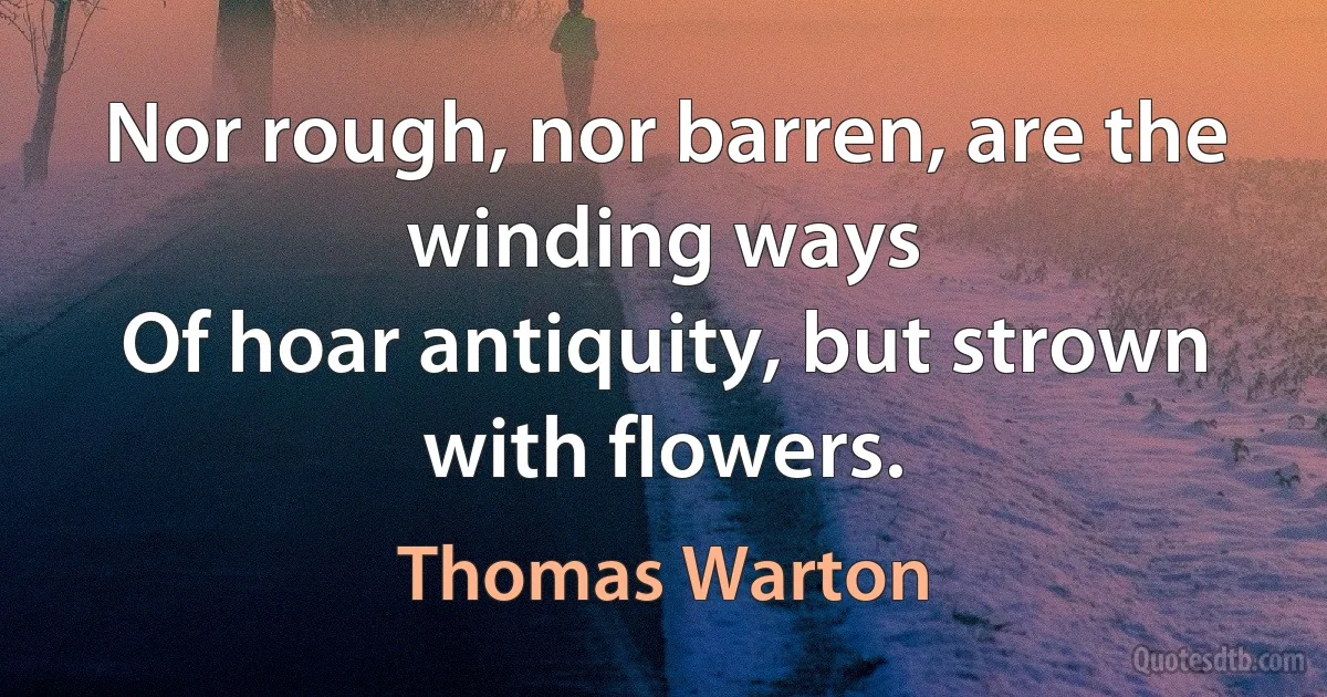 Nor rough, nor barren, are the winding ways
Of hoar antiquity, but strown with flowers. (Thomas Warton)