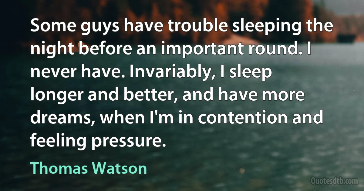 Some guys have trouble sleeping the night before an important round. I never have. Invariably, I sleep longer and better, and have more dreams, when I'm in contention and feeling pressure. (Thomas Watson)