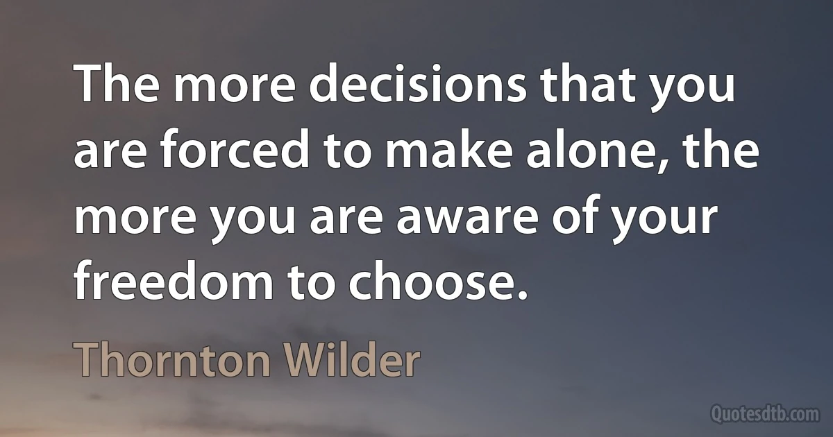 The more decisions that you are forced to make alone, the more you are aware of your freedom to choose. (Thornton Wilder)