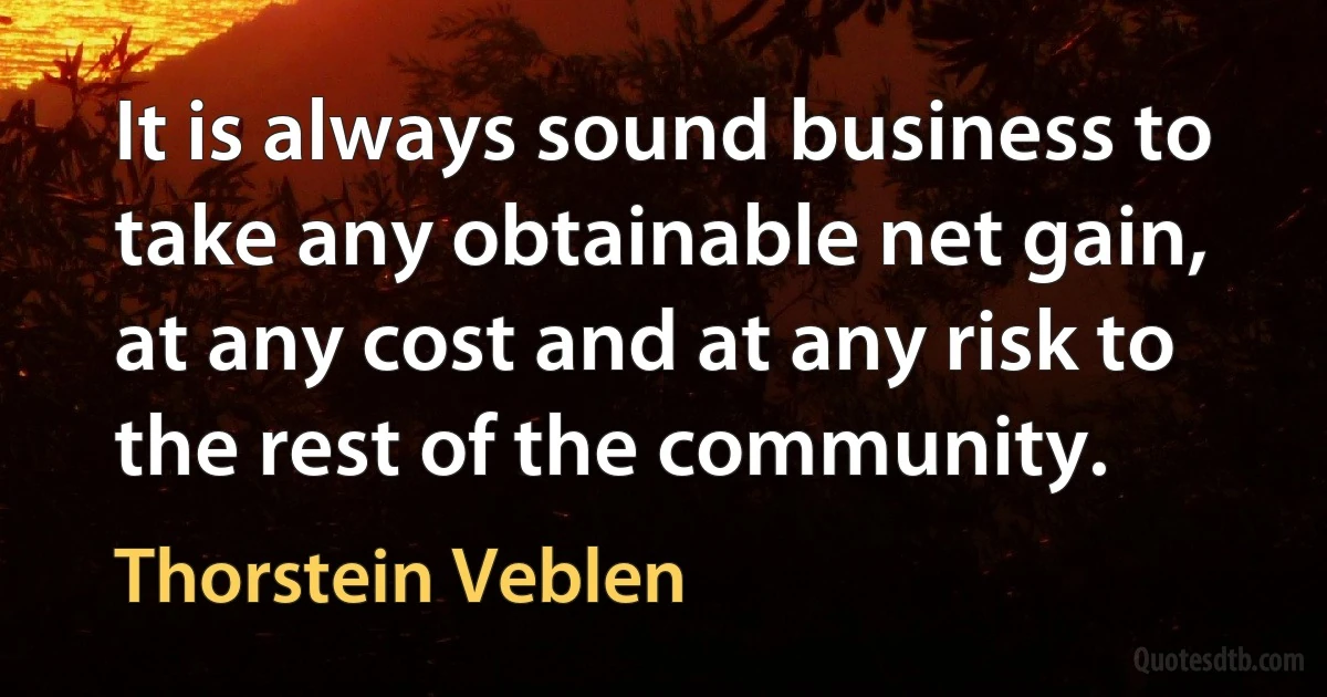 It is always sound business to take any obtainable net gain, at any cost and at any risk to the rest of the community. (Thorstein Veblen)