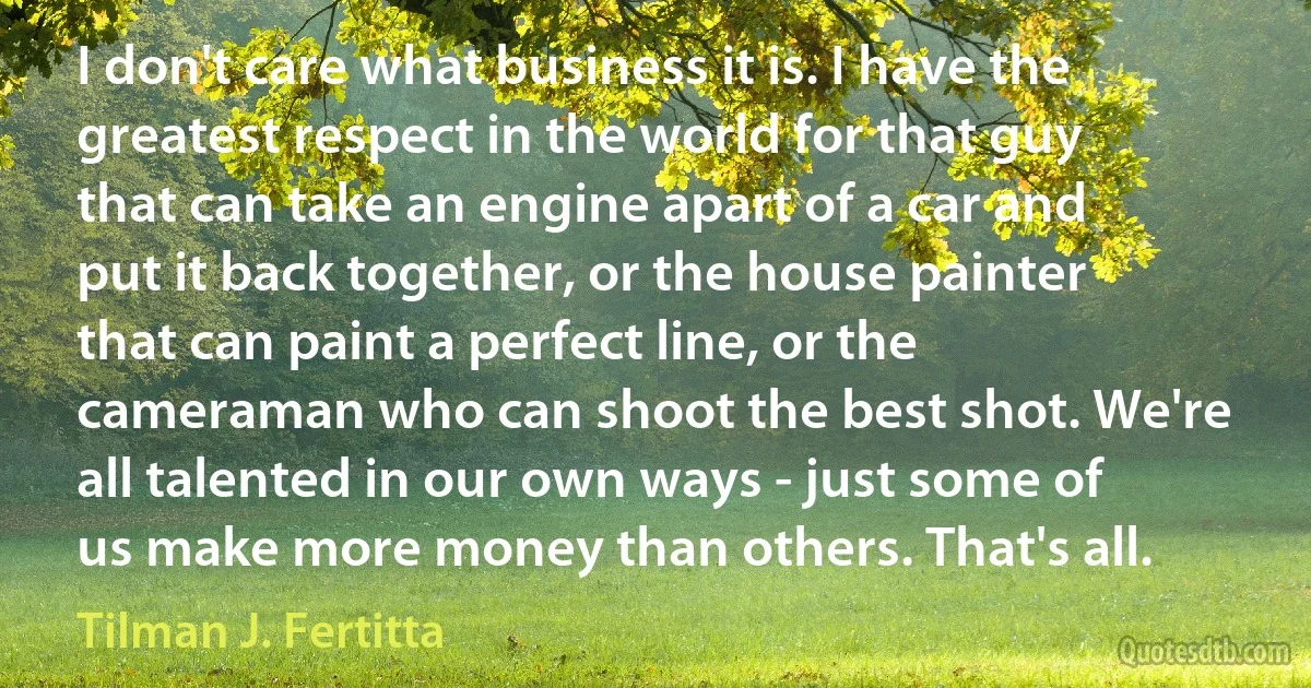 I don't care what business it is. I have the greatest respect in the world for that guy that can take an engine apart of a car and put it back together, or the house painter that can paint a perfect line, or the cameraman who can shoot the best shot. We're all talented in our own ways - just some of us make more money than others. That's all. (Tilman J. Fertitta)