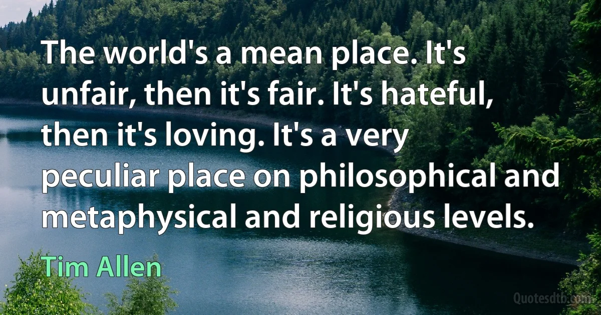 The world's a mean place. It's unfair, then it's fair. It's hateful, then it's loving. It's a very peculiar place on philosophical and metaphysical and religious levels. (Tim Allen)