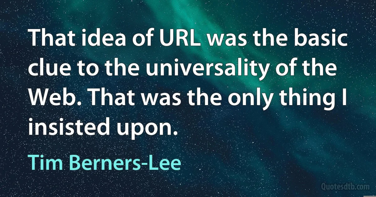 That idea of URL was the basic clue to the universality of the Web. That was the only thing I insisted upon. (Tim Berners-Lee)