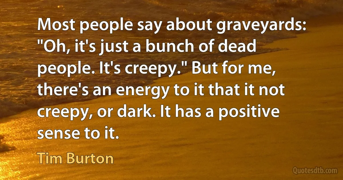 Most people say about graveyards: "Oh, it's just a bunch of dead people. It's creepy." But for me, there's an energy to it that it not creepy, or dark. It has a positive sense to it. (Tim Burton)