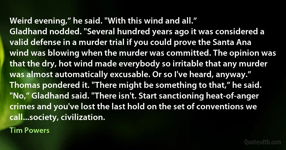 Weird evening,” he said. "With this wind and all.”
Gladhand nodded. "Several hundred years ago it was considered a valid defense in a murder trial if you could prove the Santa Ana wind was blowing when the murder was committed. The opinion was that the dry, hot wind made everybody so irritable that any murder was almost automatically excusable. Or so I've heard, anyway.”
Thomas pondered it. "There might be something to that,” he said.
"No,” Gladhand said. "There isn't. Start sanctioning heat-of-anger crimes and you've lost the last hold on the set of conventions we call...society, civilization. (Tim Powers)