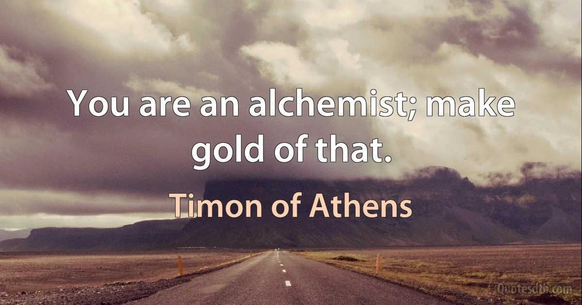 You are an alchemist; make gold of that. (Timon of Athens)