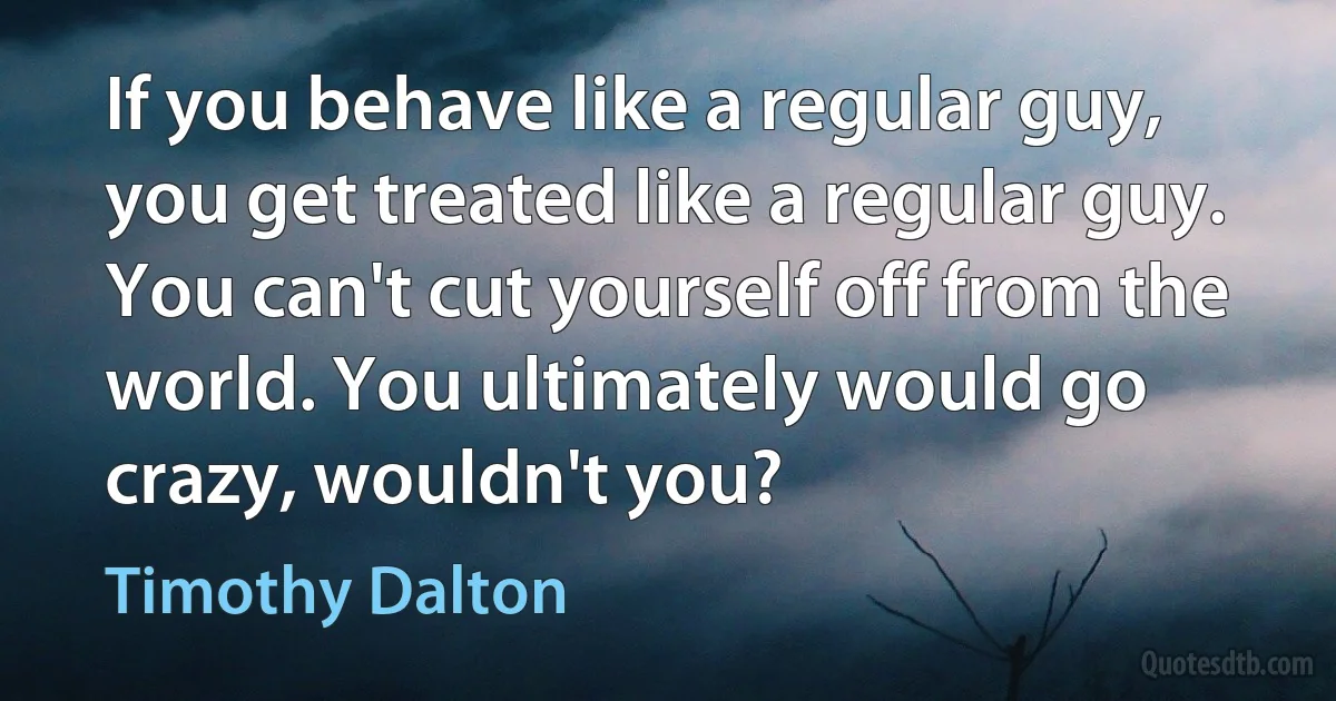 If you behave like a regular guy, you get treated like a regular guy. You can't cut yourself off from the world. You ultimately would go crazy, wouldn't you? (Timothy Dalton)