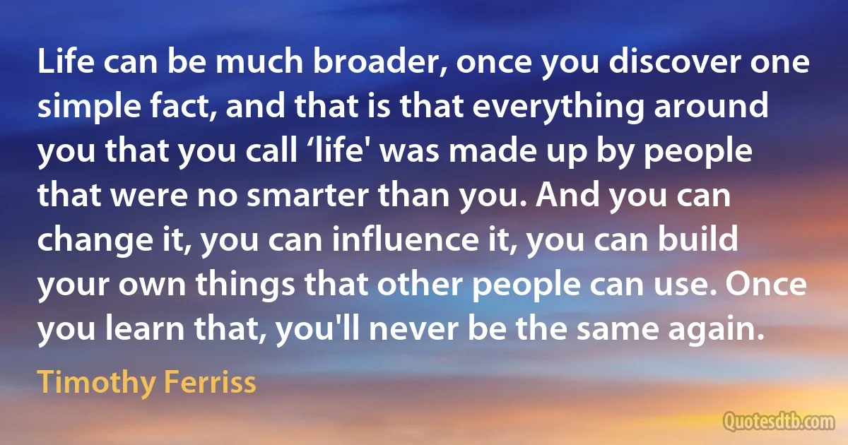 Life can be much broader, once you discover one simple fact, and that is that everything around you that you call ‘life' was made up by people that were no smarter than you. And you can change it, you can influence it, you can build your own things that other people can use. Once you learn that, you'll never be the same again. (Timothy Ferriss)