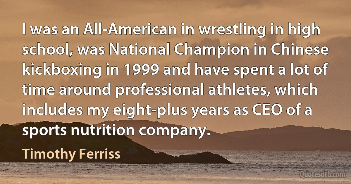 I was an All-American in wrestling in high school, was National Champion in Chinese kickboxing in 1999 and have spent a lot of time around professional athletes, which includes my eight-plus years as CEO of a sports nutrition company. (Timothy Ferriss)