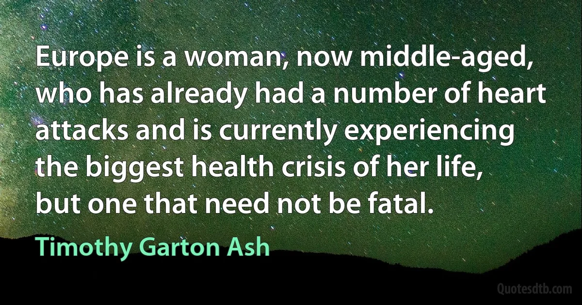 Europe is a woman, now middle-aged, who has already had a number of heart attacks and is currently experiencing the biggest health crisis of her life, but one that need not be fatal. (Timothy Garton Ash)