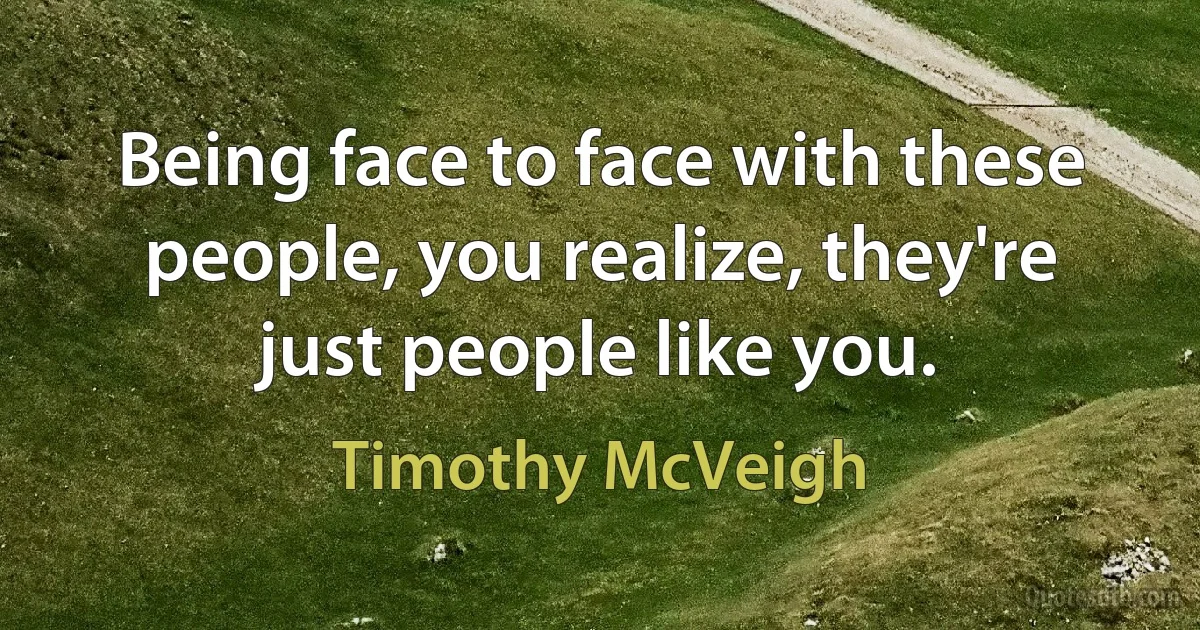 Being face to face with these people, you realize, they're just people like you. (Timothy McVeigh)