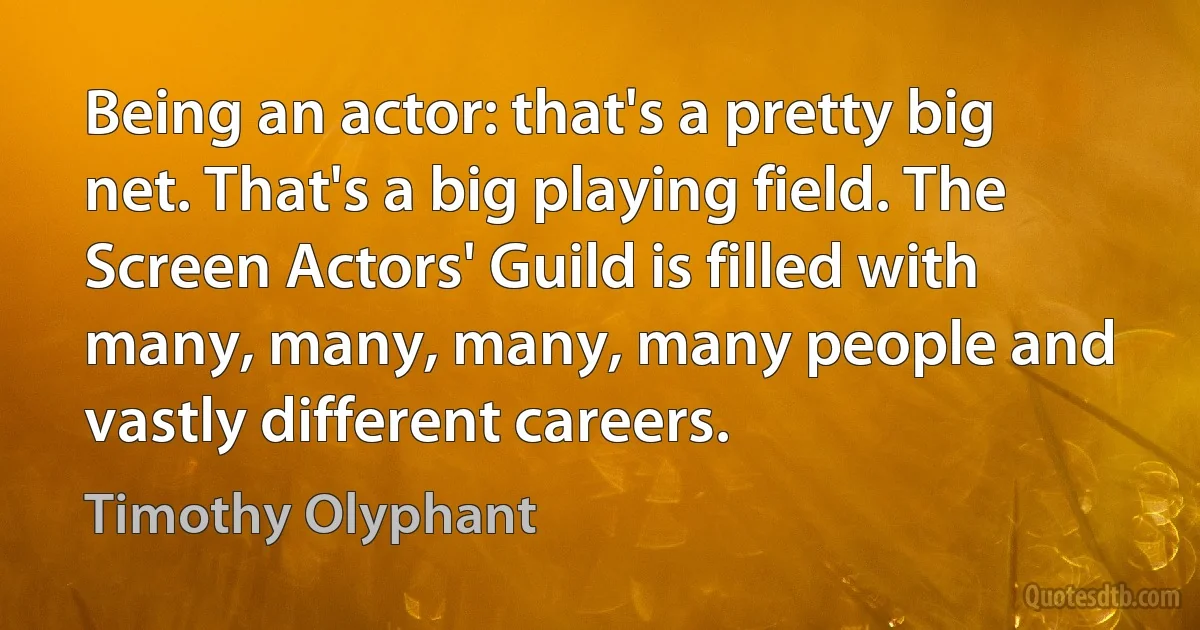 Being an actor: that's a pretty big net. That's a big playing field. The Screen Actors' Guild is filled with many, many, many, many people and vastly different careers. (Timothy Olyphant)