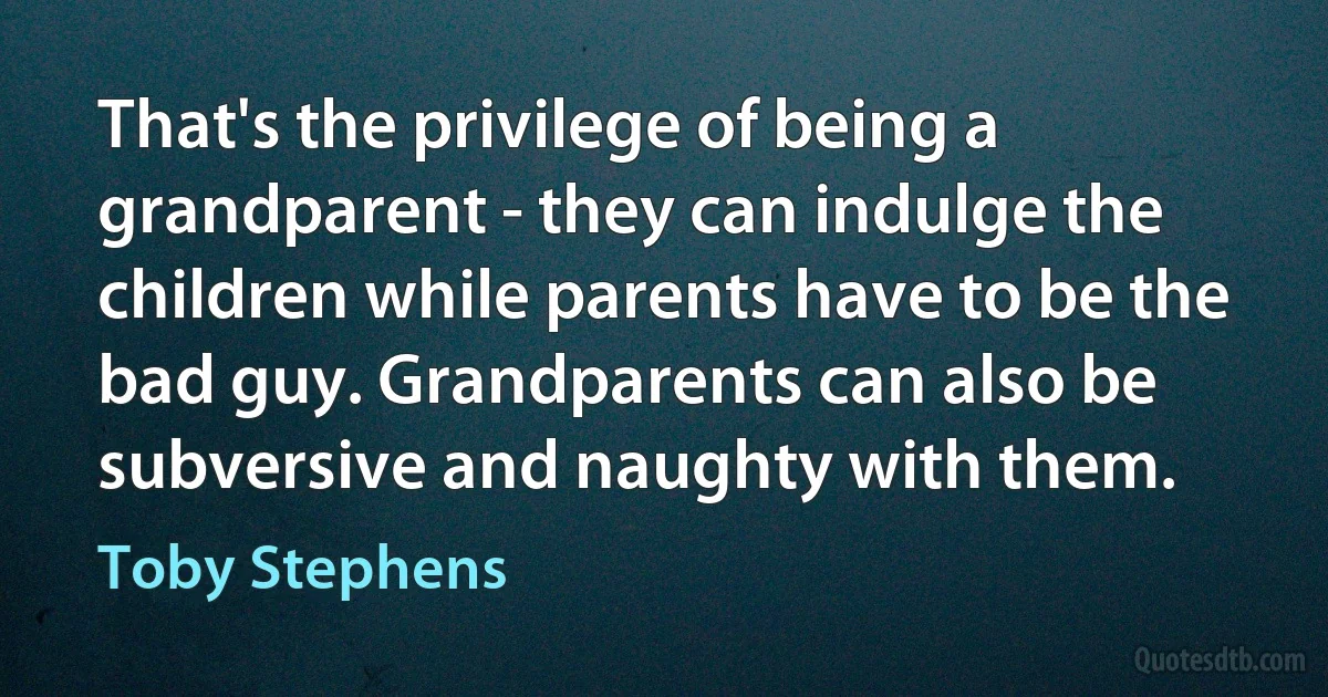 That's the privilege of being a grandparent - they can indulge the children while parents have to be the bad guy. Grandparents can also be subversive and naughty with them. (Toby Stephens)