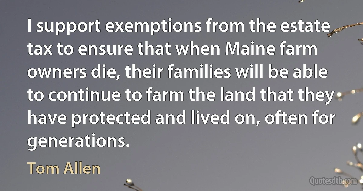 I support exemptions from the estate tax to ensure that when Maine farm owners die, their families will be able to continue to farm the land that they have protected and lived on, often for generations. (Tom Allen)