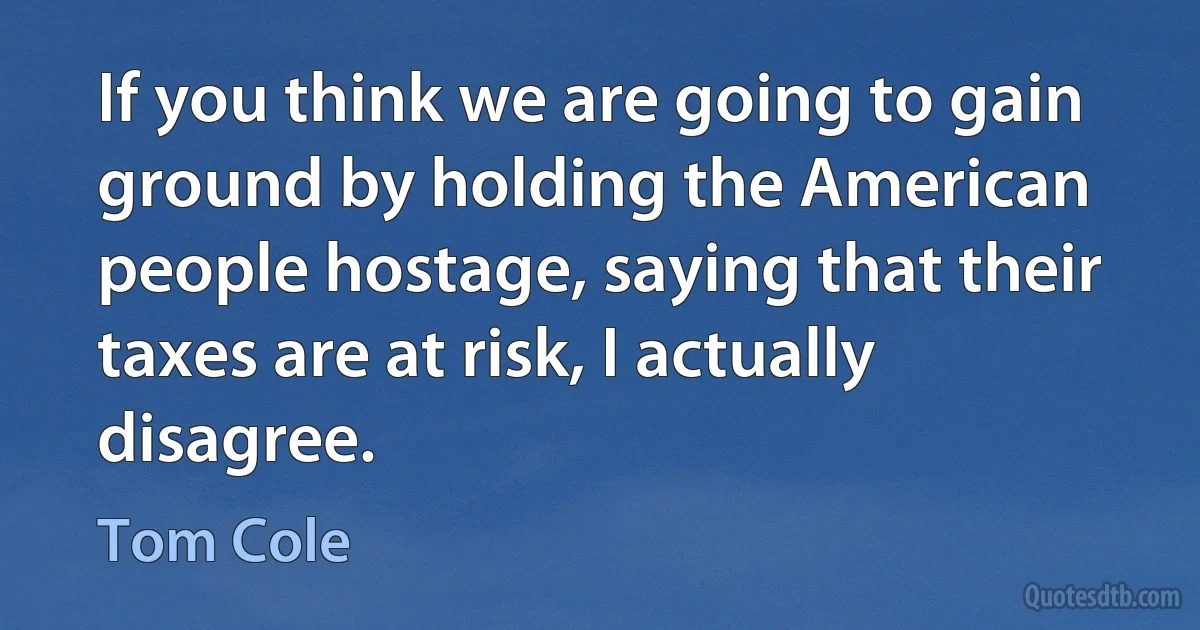 If you think we are going to gain ground by holding the American people hostage, saying that their taxes are at risk, I actually disagree. (Tom Cole)