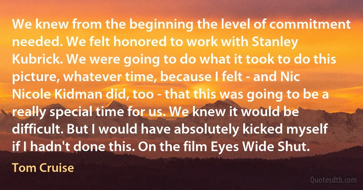 We knew from the beginning the level of commitment needed. We felt honored to work with Stanley Kubrick. We were going to do what it took to do this picture, whatever time, because I felt - and Nic Nicole Kidman did, too - that this was going to be a really special time for us. We knew it would be difficult. But I would have absolutely kicked myself if I hadn't done this. On the film Eyes Wide Shut. (Tom Cruise)