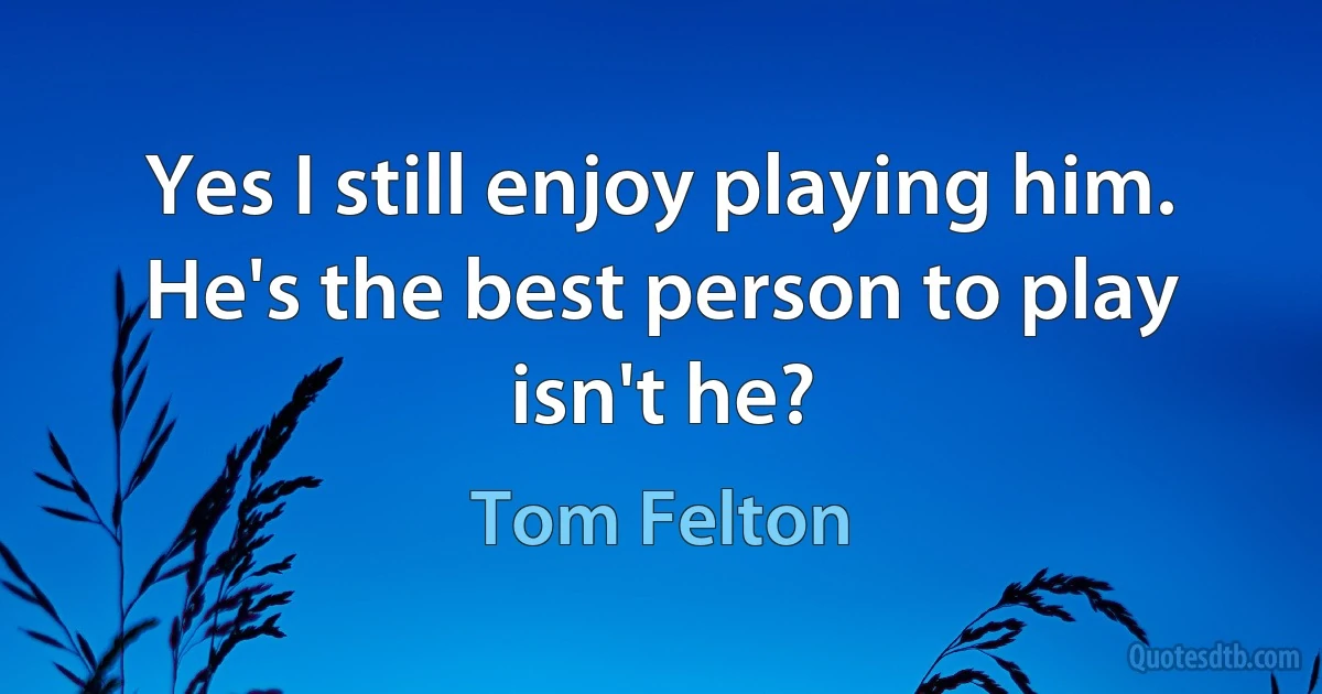 Yes I still enjoy playing him. He's the best person to play isn't he? (Tom Felton)