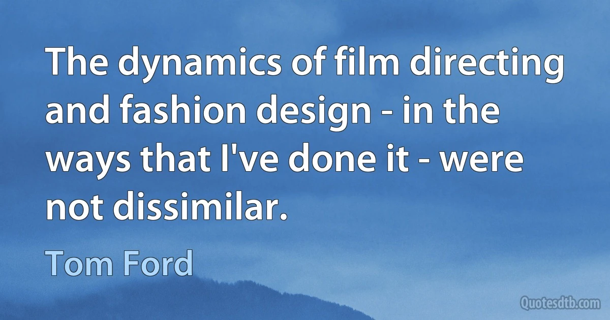 The dynamics of film directing and fashion design - in the ways that I've done it - were not dissimilar. (Tom Ford)