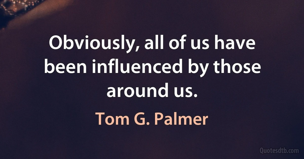 Obviously, all of us have been influenced by those around us. (Tom G. Palmer)