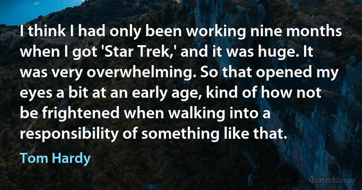 I think I had only been working nine months when I got 'Star Trek,' and it was huge. It was very overwhelming. So that opened my eyes a bit at an early age, kind of how not be frightened when walking into a responsibility of something like that. (Tom Hardy)