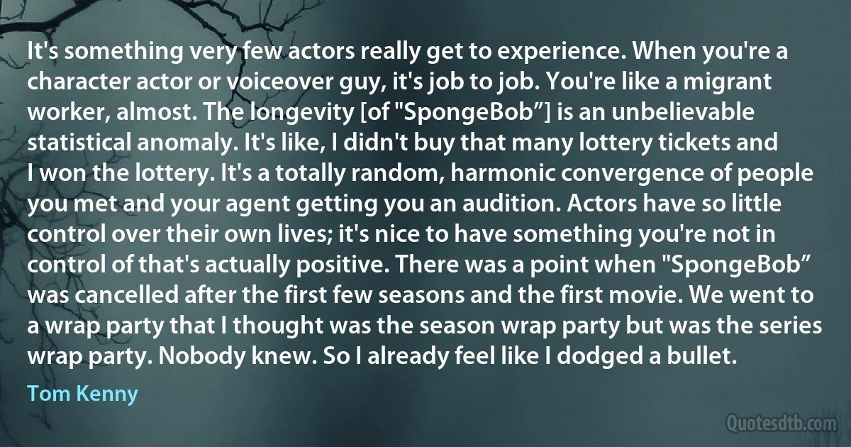 It's something very few actors really get to experience. When you're a character actor or voiceover guy, it's job to job. You're like a migrant worker, almost. The longevity [of "SpongeBob”] is an unbelievable statistical anomaly. It's like, I didn't buy that many lottery tickets and I won the lottery. It's a totally random, harmonic convergence of people you met and your agent getting you an audition. Actors have so little control over their own lives; it's nice to have something you're not in control of that's actually positive. There was a point when "SpongeBob” was cancelled after the first few seasons and the first movie. We went to a wrap party that I thought was the season wrap party but was the series wrap party. Nobody knew. So I already feel like I dodged a bullet. (Tom Kenny)