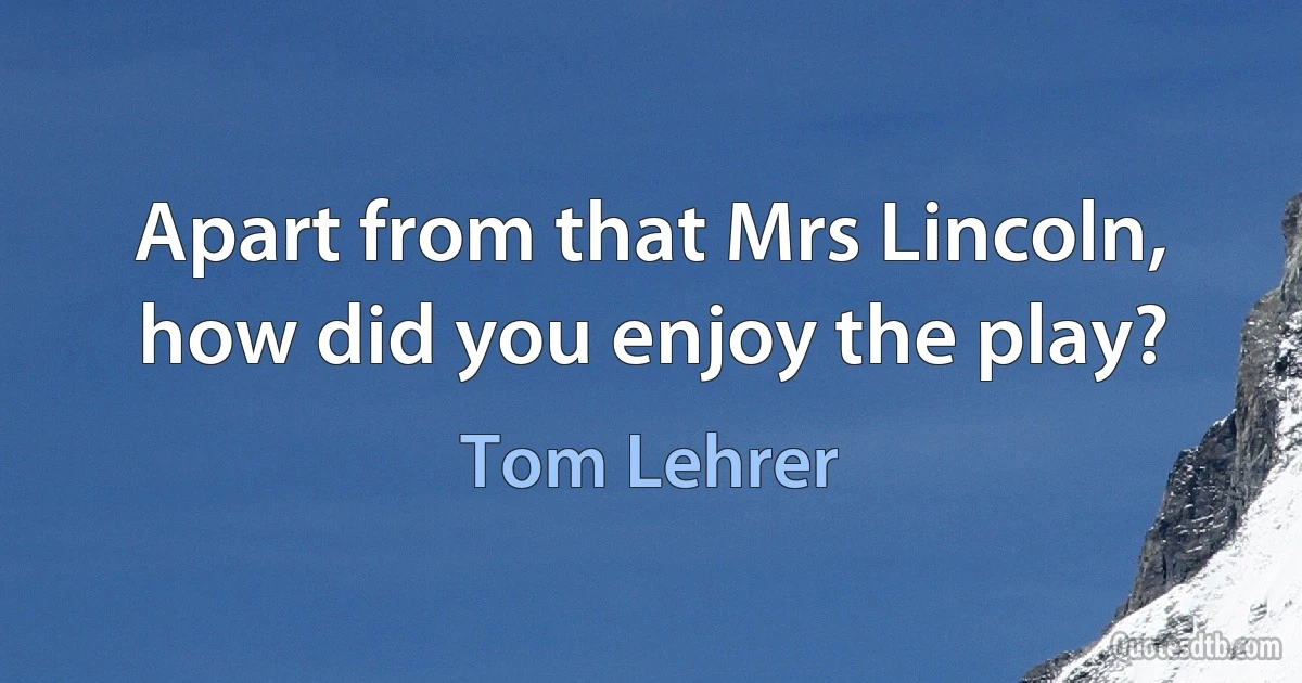 Apart from that Mrs Lincoln, how did you enjoy the play? (Tom Lehrer)