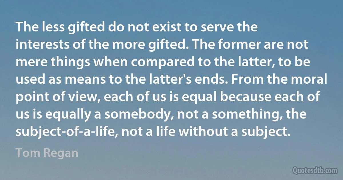 The less gifted do not exist to serve the interests of the more gifted. The former are not mere things when compared to the latter, to be used as means to the latter's ends. From the moral point of view, each of us is equal because each of us is equally a somebody, not a something, the subject-of-a-life, not a life without a subject. (Tom Regan)