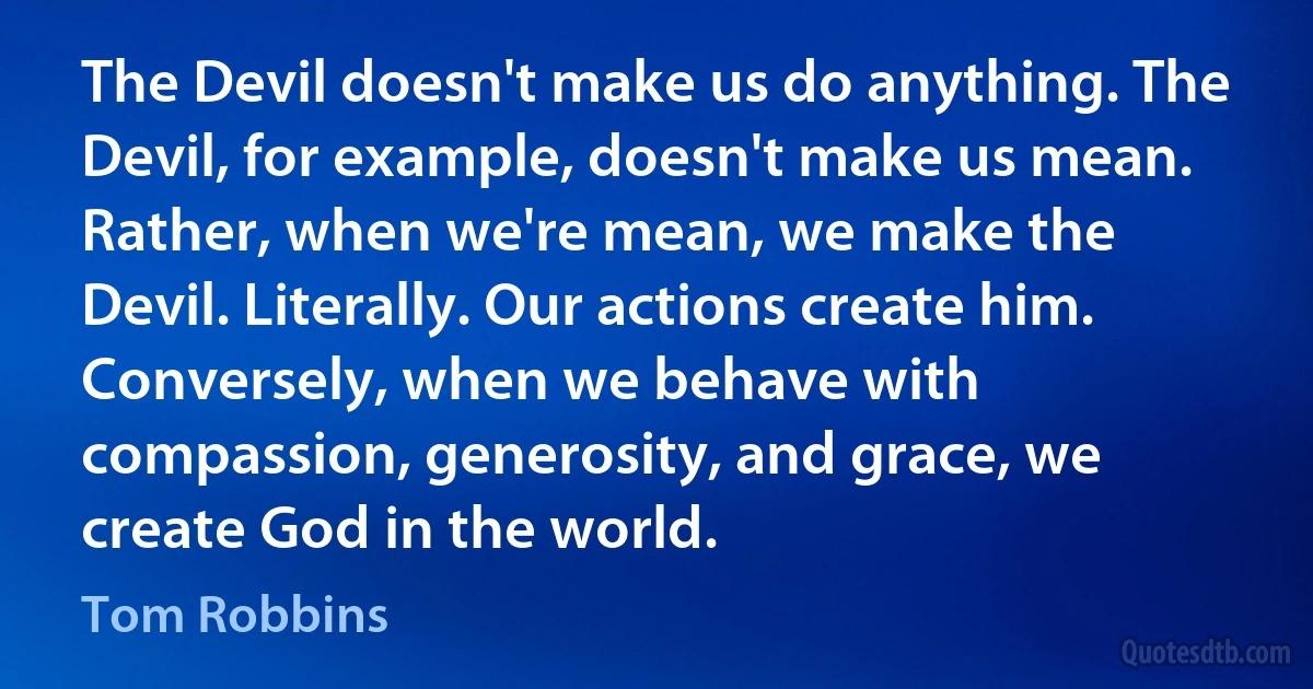 The Devil doesn't make us do anything. The Devil, for example, doesn't make us mean. Rather, when we're mean, we make the Devil. Literally. Our actions create him. Conversely, when we behave with compassion, generosity, and grace, we create God in the world. (Tom Robbins)