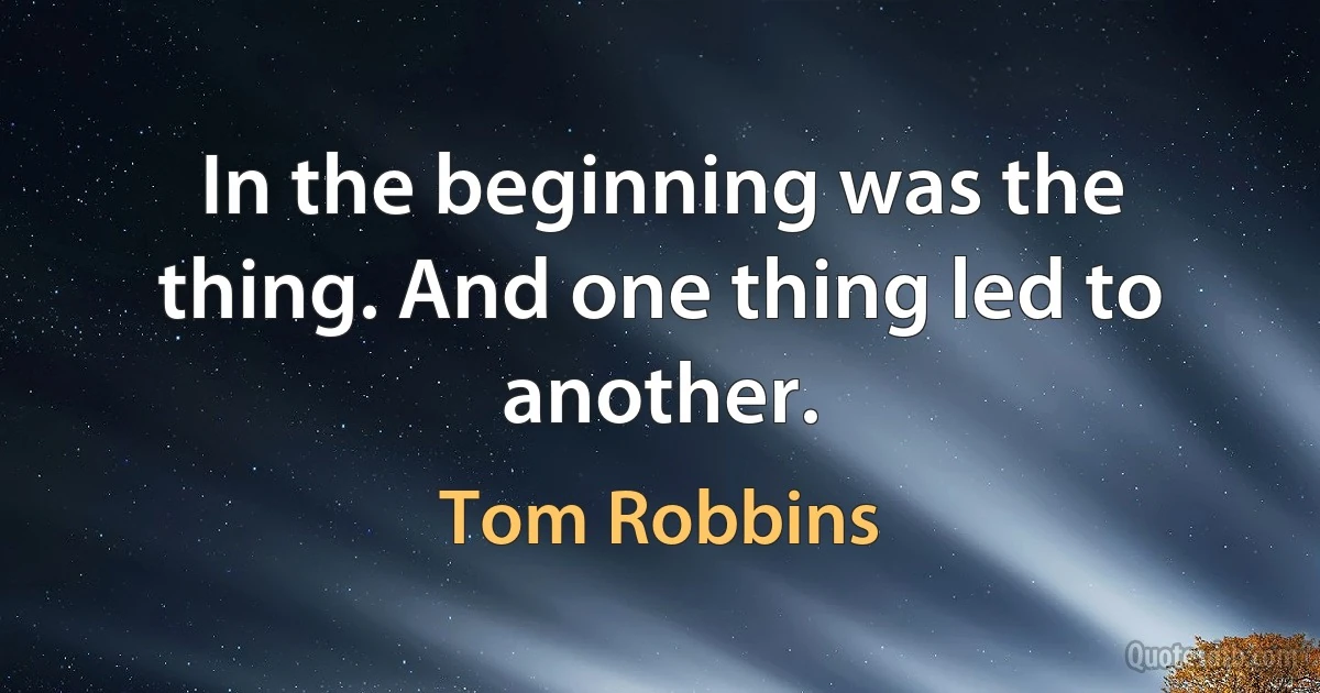 In the beginning was the thing. And one thing led to another. (Tom Robbins)