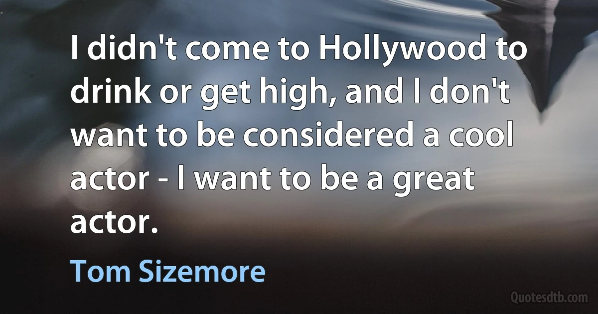 I didn't come to Hollywood to drink or get high, and I don't want to be considered a cool actor - I want to be a great actor. (Tom Sizemore)