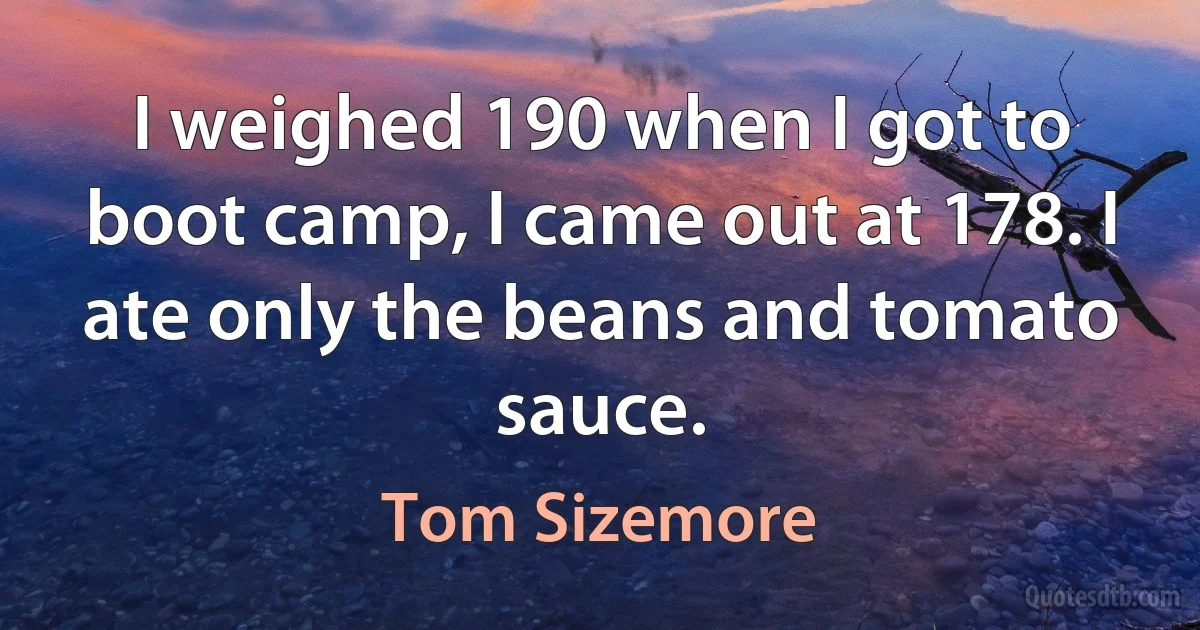 I weighed 190 when I got to boot camp, I came out at 178. I ate only the beans and tomato sauce. (Tom Sizemore)