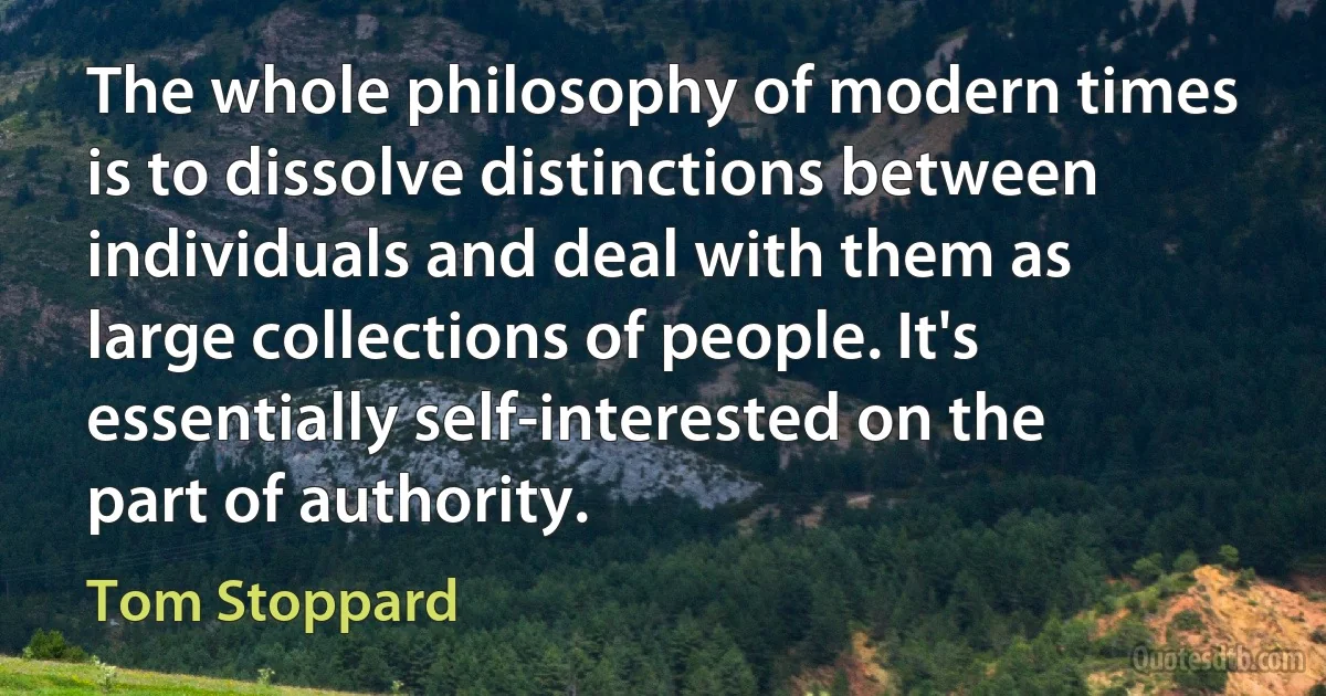 The whole philosophy of modern times is to dissolve distinctions between individuals and deal with them as large collections of people. It's essentially self-interested on the part of authority. (Tom Stoppard)