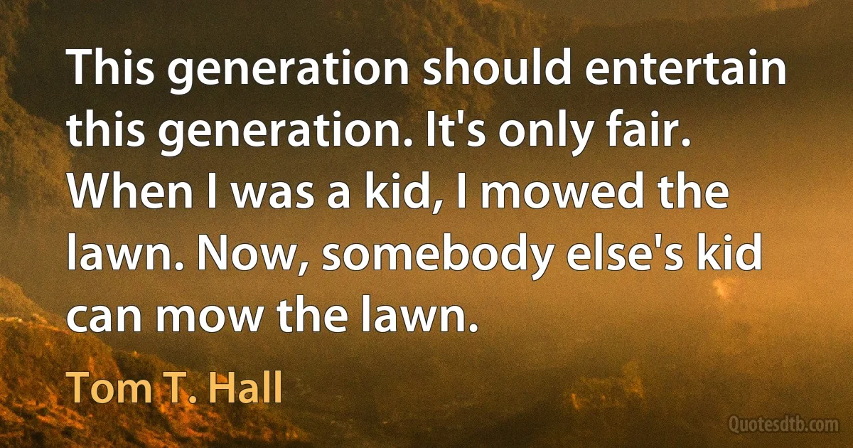 This generation should entertain this generation. It's only fair. When I was a kid, I mowed the lawn. Now, somebody else's kid can mow the lawn. (Tom T. Hall)