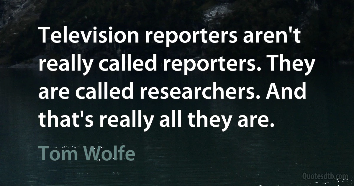 Television reporters aren't really called reporters. They are called researchers. And that's really all they are. (Tom Wolfe)