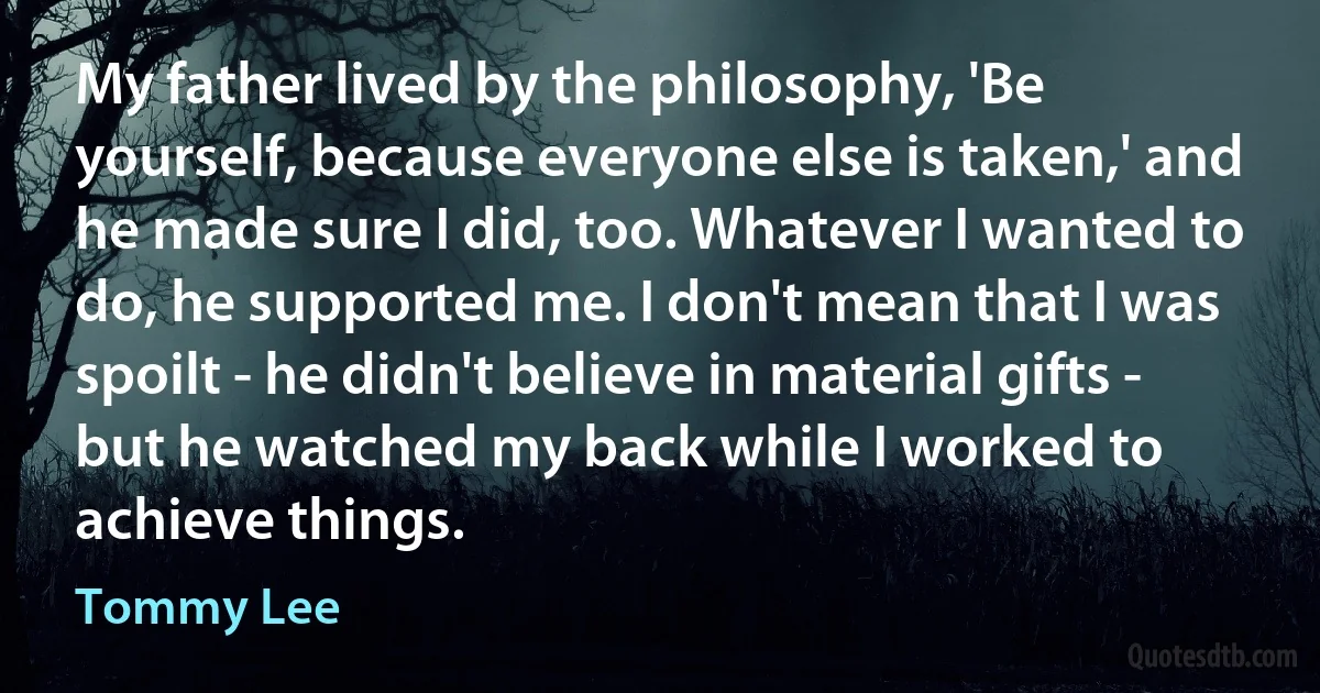 My father lived by the philosophy, 'Be yourself, because everyone else is taken,' and he made sure I did, too. Whatever I wanted to do, he supported me. I don't mean that I was spoilt - he didn't believe in material gifts - but he watched my back while I worked to achieve things. (Tommy Lee)