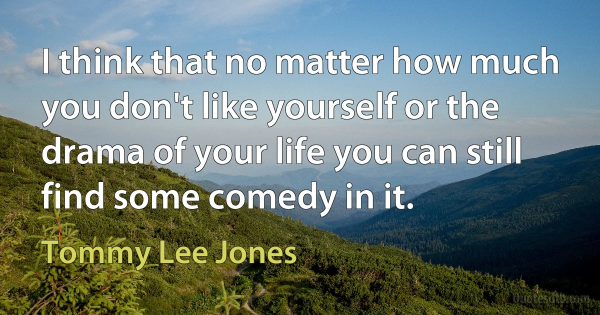 I think that no matter how much you don't like yourself or the drama of your life you can still find some comedy in it. (Tommy Lee Jones)