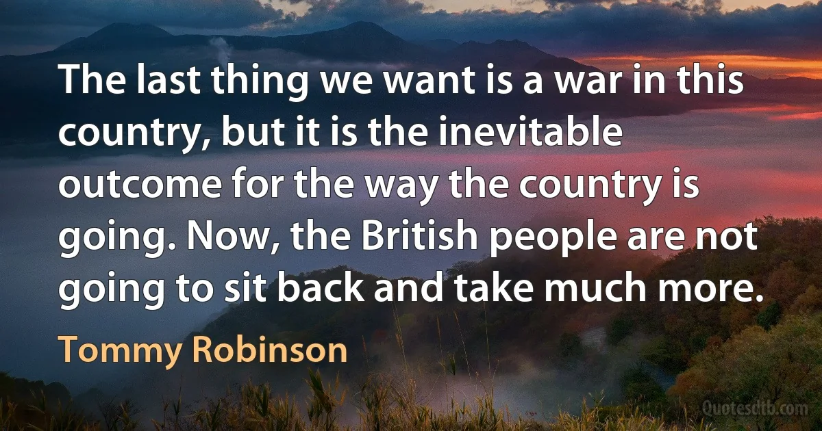 The last thing we want is a war in this country, but it is the inevitable outcome for the way the country is going. Now, the British people are not going to sit back and take much more. (Tommy Robinson)