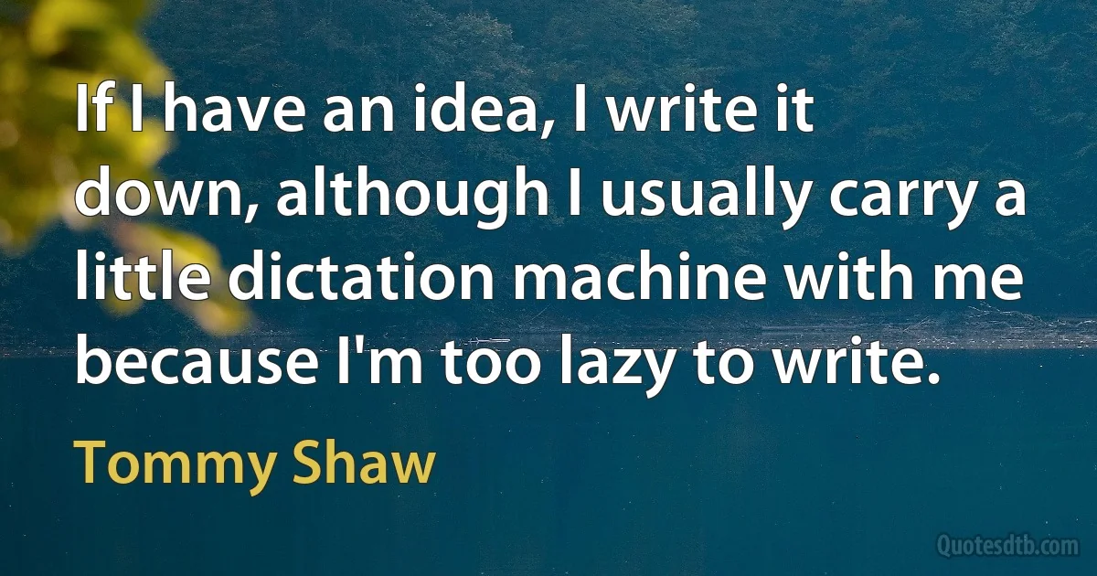 If I have an idea, I write it down, although I usually carry a little dictation machine with me because I'm too lazy to write. (Tommy Shaw)