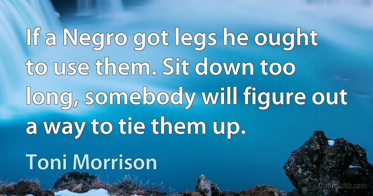 If a Negro got legs he ought to use them. Sit down too long, somebody will figure out a way to tie them up. (Toni Morrison)