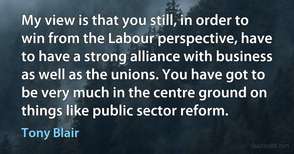 My view is that you still, in order to win from the Labour perspective, have to have a strong alliance with business as well as the unions. You have got to be very much in the centre ground on things like public sector reform. (Tony Blair)