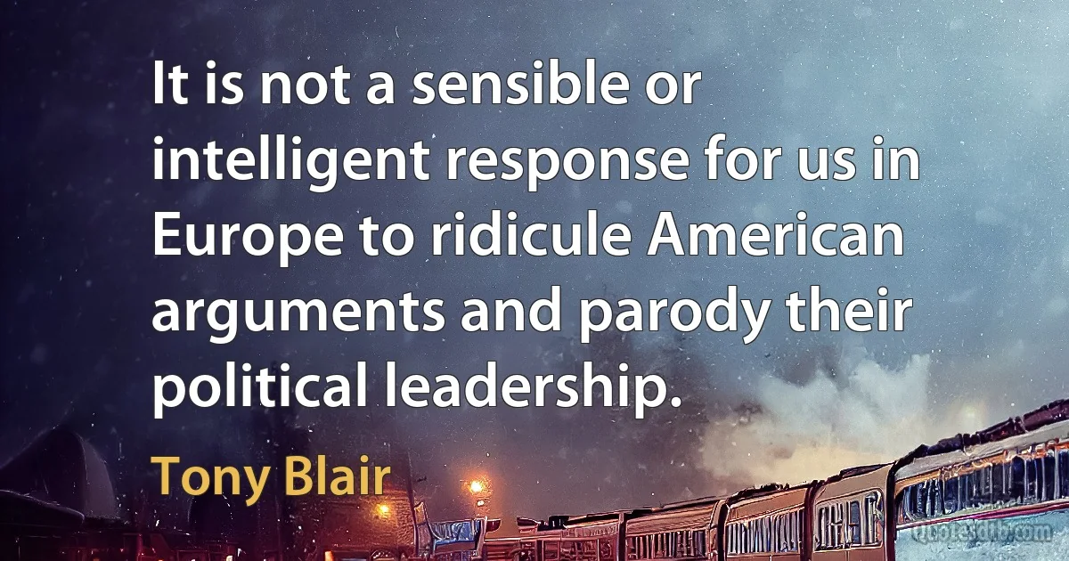 It is not a sensible or intelligent response for us in Europe to ridicule American arguments and parody their political leadership. (Tony Blair)