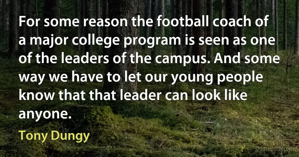 For some reason the football coach of a major college program is seen as one of the leaders of the campus. And some way we have to let our young people know that that leader can look like anyone. (Tony Dungy)