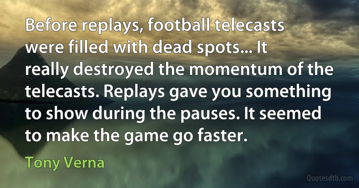 Before replays, football telecasts were filled with dead spots... It really destroyed the momentum of the telecasts. Replays gave you something to show during the pauses. It seemed to make the game go faster. (Tony Verna)