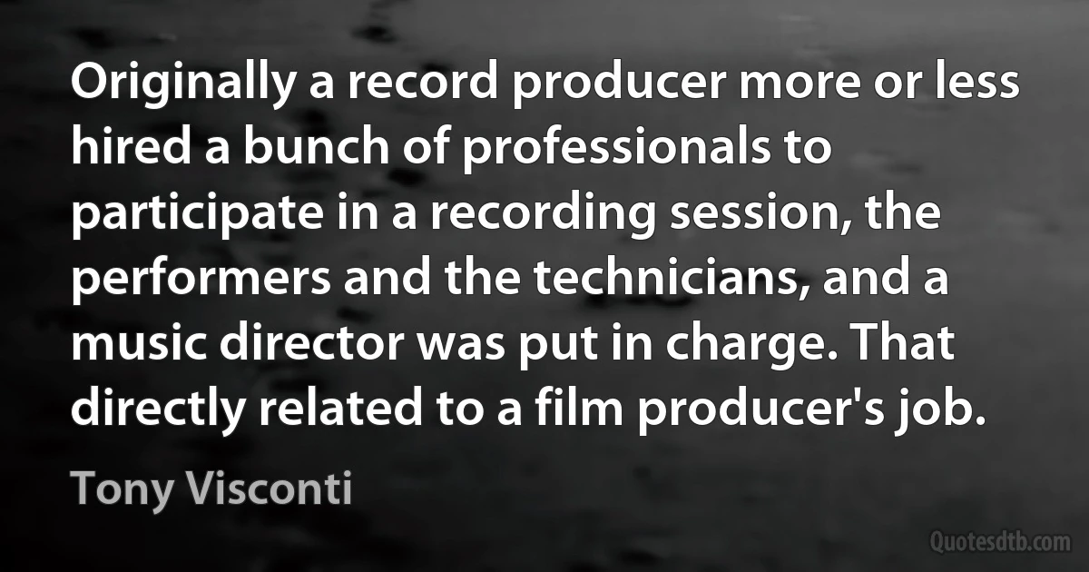 Originally a record producer more or less hired a bunch of professionals to participate in a recording session, the performers and the technicians, and a music director was put in charge. That directly related to a film producer's job. (Tony Visconti)