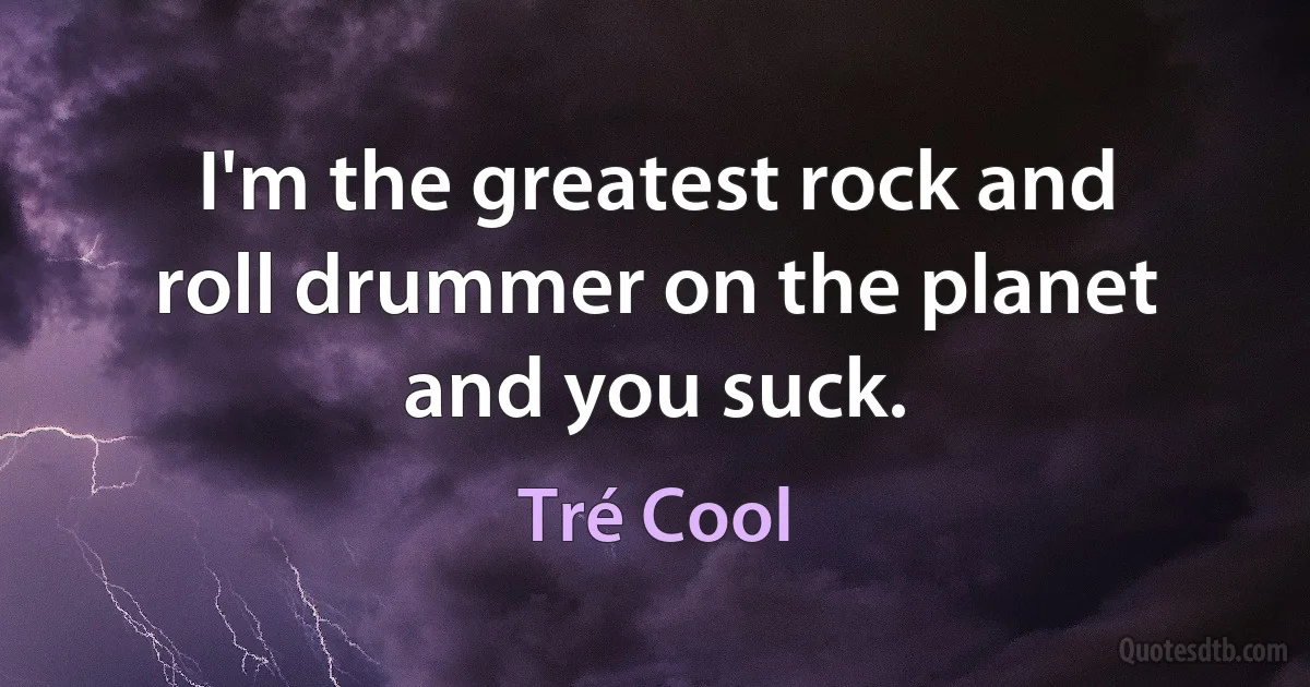 I'm the greatest rock and roll drummer on the planet and you suck. (Tré Cool)