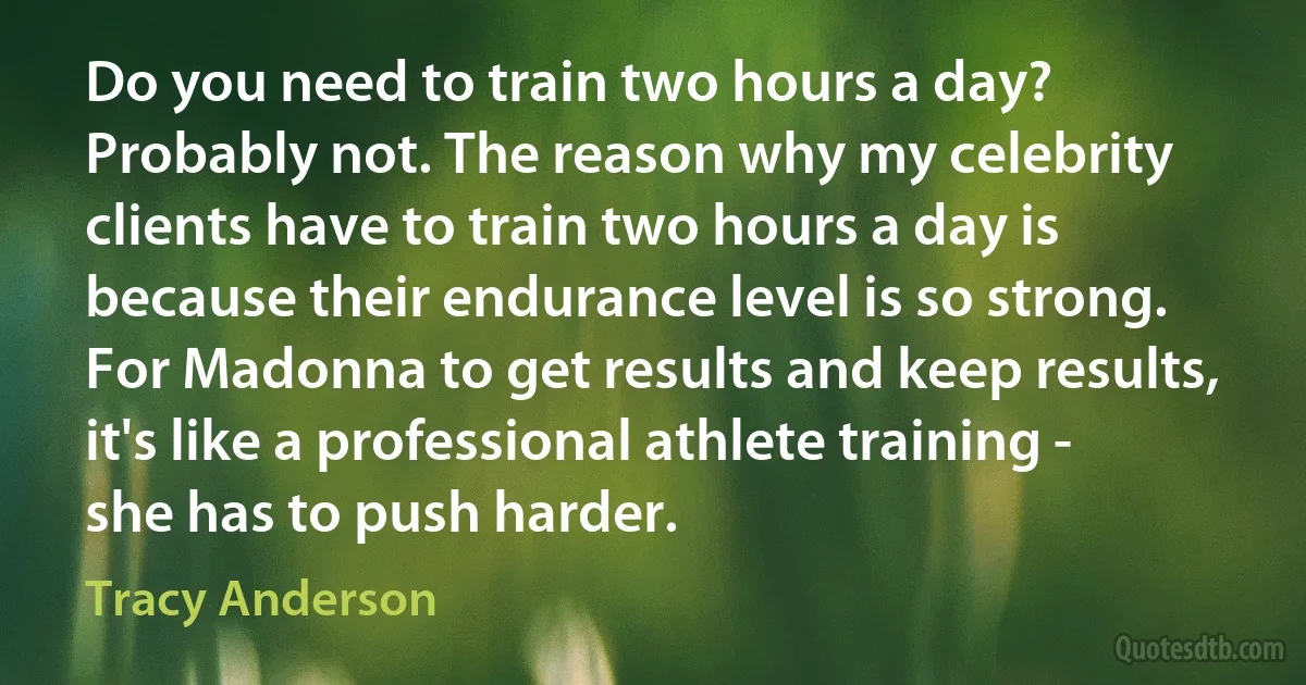 Do you need to train two hours a day? Probably not. The reason why my celebrity clients have to train two hours a day is because their endurance level is so strong. For Madonna to get results and keep results, it's like a professional athlete training - she has to push harder. (Tracy Anderson)