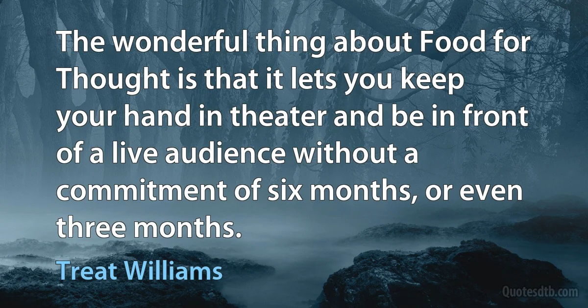 The wonderful thing about Food for Thought is that it lets you keep your hand in theater and be in front of a live audience without a commitment of six months, or even three months. (Treat Williams)